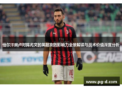 恰尔汗奥卢对阵尤文的英超攻防影响力全景解读与战术价值深度分析 恰尔汗奥卢对阵尤文的英超攻防影响力全景解读与战术价值深度分析