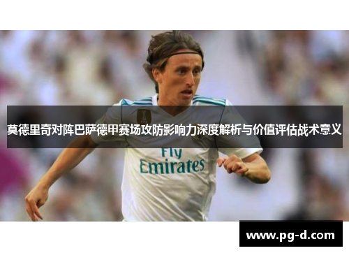 莫德里奇对阵巴萨德甲赛场攻防影响力深度解析与价值评估战术意义 莫德里奇对阵巴萨德甲赛场攻防影响力深度解析与价值评估战术意义