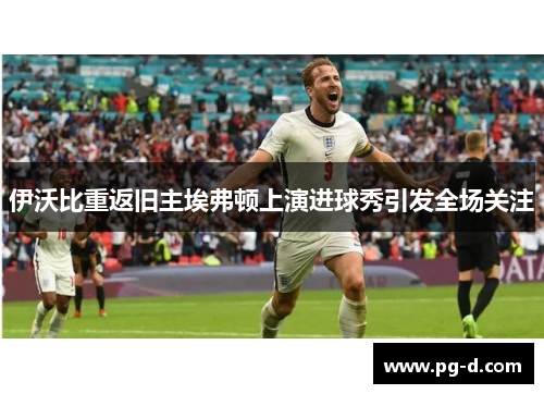 伊沃比重返旧主埃弗顿上演进球秀引发全场关注 伊沃比重返旧主埃弗顿上演进球秀引发全场关注